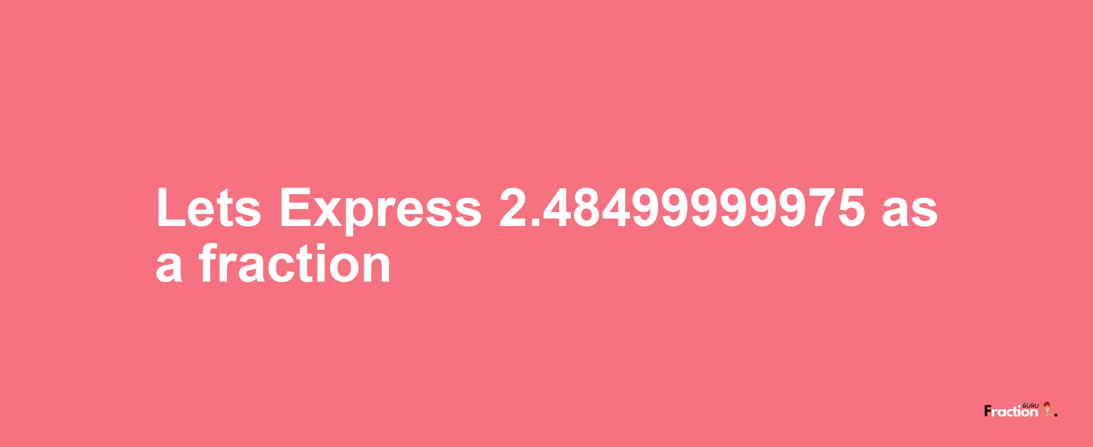 Lets Express 2.48499999975 as afraction